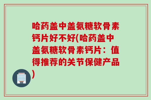 哈药盖中盖氨糖软骨素钙片好不好(哈药盖中盖氨糖软骨素钙片：值得推荐的关节保健产品)