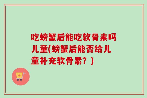 吃螃蟹后能吃软骨素吗儿童(螃蟹后能否给儿童补充软骨素？)