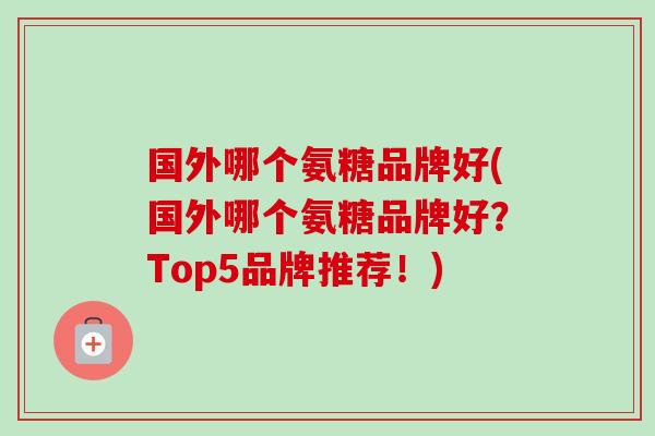 国外哪个氨糖品牌好(国外哪个氨糖品牌好？Top5品牌推荐！)