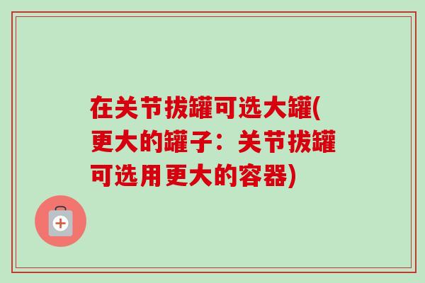 在关节拔罐可选大罐(更大的罐子：关节拔罐可选用更大的容器)