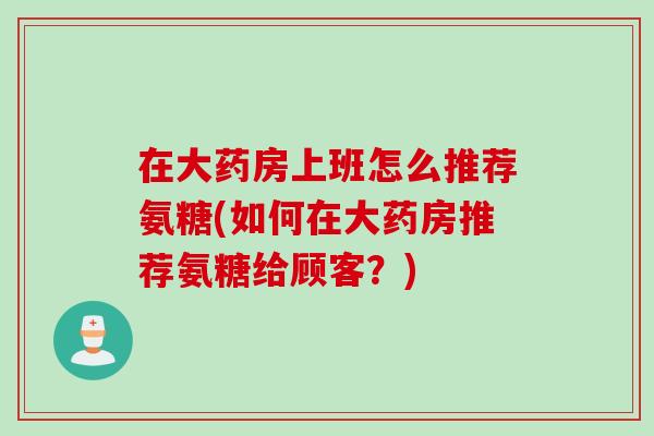 在大药房上班怎么推荐氨糖(如何在大药房推荐氨糖给顾客？)