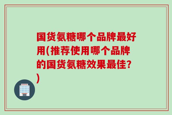 国货氨糖哪个品牌最好用(推荐使用哪个品牌的国货氨糖效果最佳？)