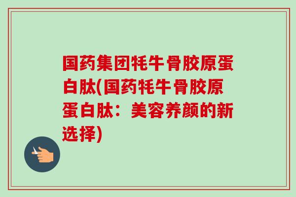 国药集团牦牛骨胶原蛋白肽(国药牦牛骨胶原蛋白肽：美容养颜的新选择)