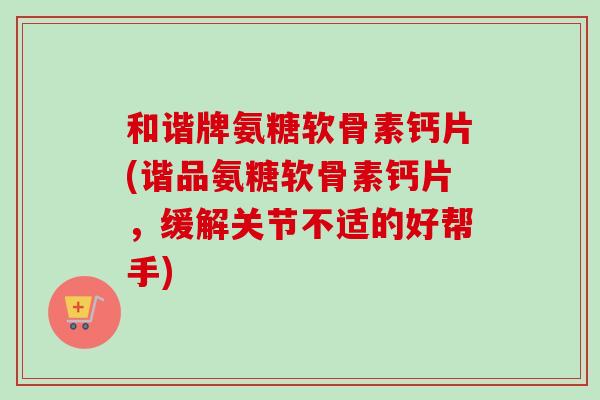 和谐牌氨糖软骨素钙片(谐品氨糖软骨素钙片，缓解关节不适的好帮手)