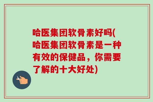 哈医集团软骨素好吗(哈医集团软骨素是一种有效的保健品，你需要了解的十大好处)