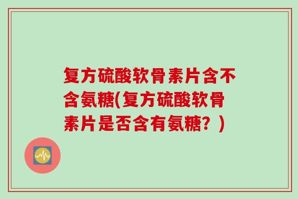 复方硫酸软骨素片含不含氨糖(复方硫酸软骨素片是否含有氨糖？)
