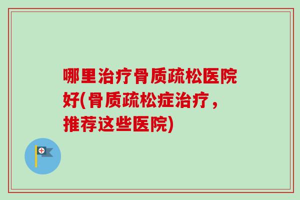 哪里治疗骨质疏松医院好(骨质疏松症治疗，推荐这些医院)