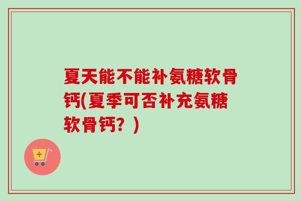 夏天能不能补氨糖软骨钙(夏季可否补充氨糖软骨钙？)