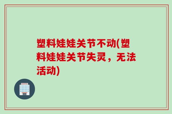 塑料娃娃关节不动(塑料娃娃关节失灵，无法活动)