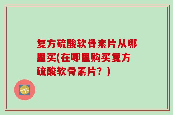 复方硫酸软骨素片从哪里买(在哪里购买复方硫酸软骨素片？)