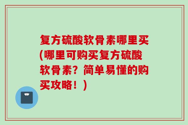 复方硫酸软骨素哪里买(哪里可购买复方硫酸软骨素？简单易懂的购买攻略！)