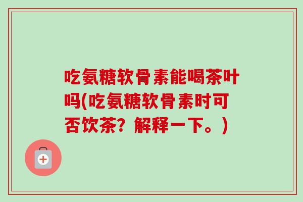 吃氨糖软骨素能喝茶叶吗(吃氨糖软骨素时可否饮茶？解释一下。)
