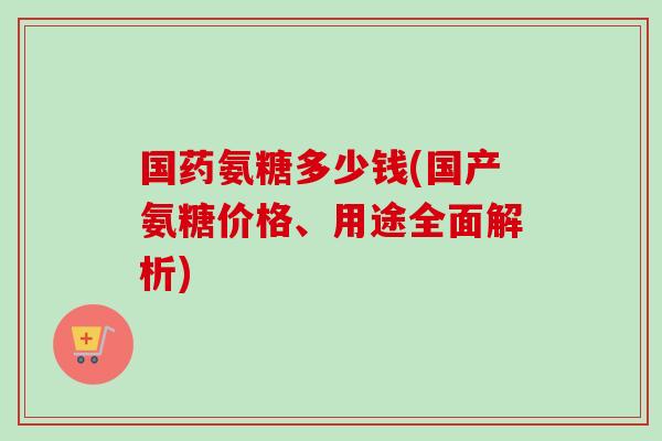 国药氨糖多少钱(国产氨糖价格、用途全面解析)