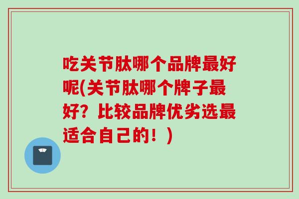 吃关节肽哪个品牌最好呢(关节肽哪个牌子最好？比较品牌优劣选最适合自己的！)
