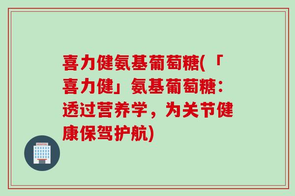 喜力健氨基葡萄糖(「喜力健」氨基葡萄糖：透过营养学，为关节健康保驾护航)