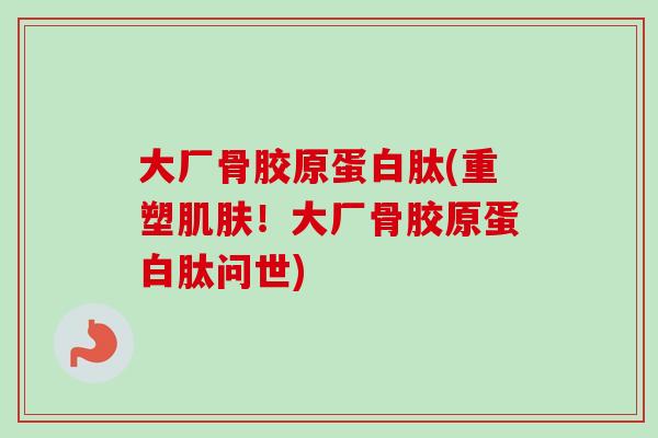 大厂骨胶原蛋白肽(重塑肌肤！大厂骨胶原蛋白肽问世)