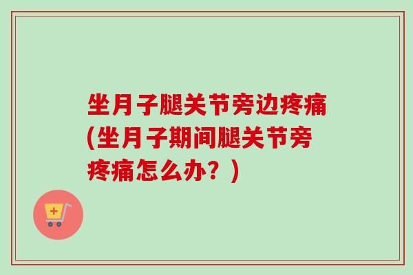 坐月子腿关节旁边疼痛(坐月子期间腿关节旁疼痛怎么办？)