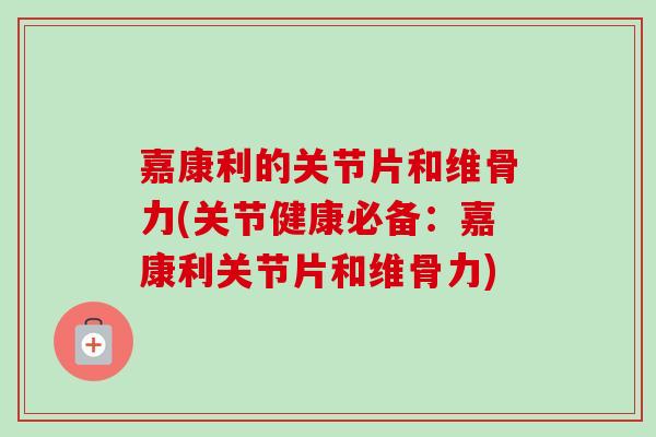 嘉康利的关节片和维骨力(关节健康必备：嘉康利关节片和维骨力)