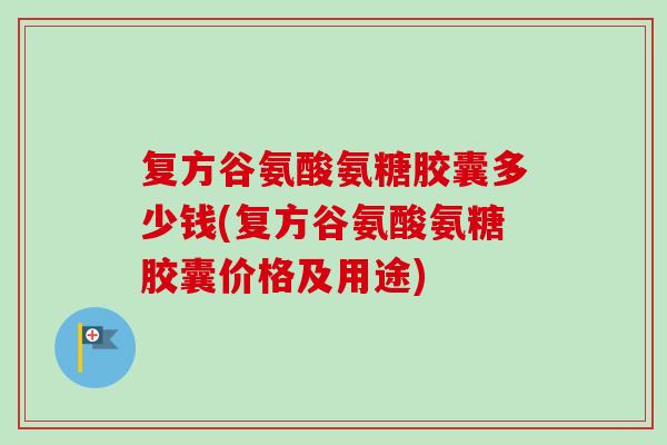 复方谷氨酸氨糖胶囊多少钱(复方谷氨酸氨糖胶囊价格及用途)