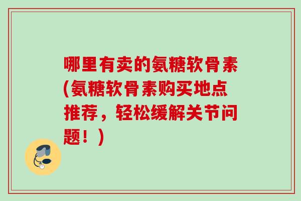 哪里有卖的氨糖软骨素(氨糖软骨素购买地点推荐，轻松缓解关节问题！)