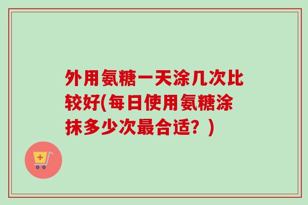外用氨糖一天涂几次比较好(每日使用氨糖涂抹多少次最合适？)