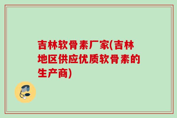 吉林软骨素厂家(吉林地区供应优质软骨素的生产商)