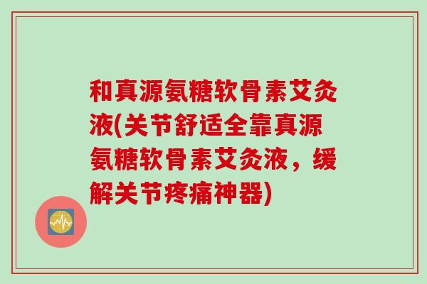 和真源氨糖软骨素艾灸液(关节舒适全靠真源氨糖软骨素艾灸液，缓解关节疼痛神器)