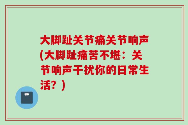大脚趾关节痛关节响声(大脚趾痛苦不堪：关节响声干扰你的日常生活？)