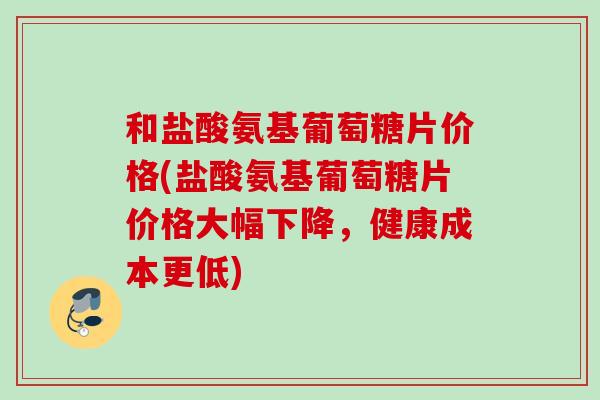 和盐酸氨基葡萄糖片价格(盐酸氨基葡萄糖片价格大幅下降，健康成本更低)