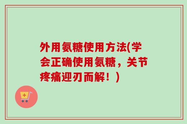 外用氨糖使用方法(学会正确使用氨糖,关节迎刃而解!) 外用氨糖使用方法(学会正确使用氨糖,关节迎刃而解!)