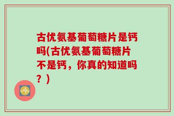 古优氨基葡萄糖片是钙吗(古优氨基葡萄糖片不是钙，你真的知道吗？)