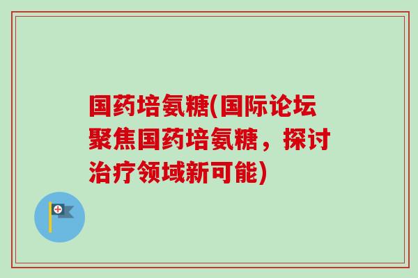 国药培氨糖(国际论坛聚焦国药培氨糖，探讨治疗领域新可能)