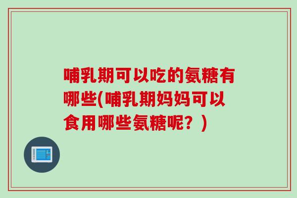 哺乳期可以吃的氨糖有哪些(哺乳期妈妈可以食用哪些氨糖呢？)