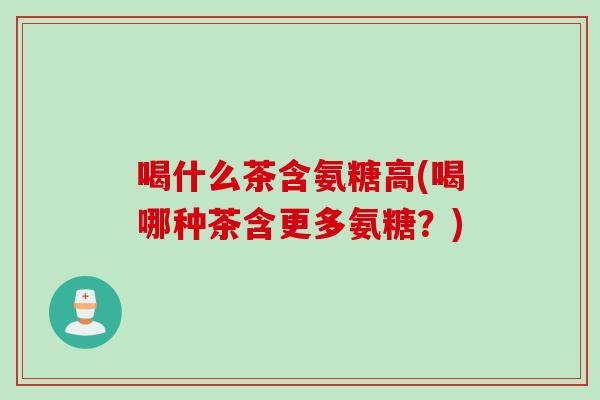 喝什么茶含氨糖高(喝哪种茶含更多氨糖？)