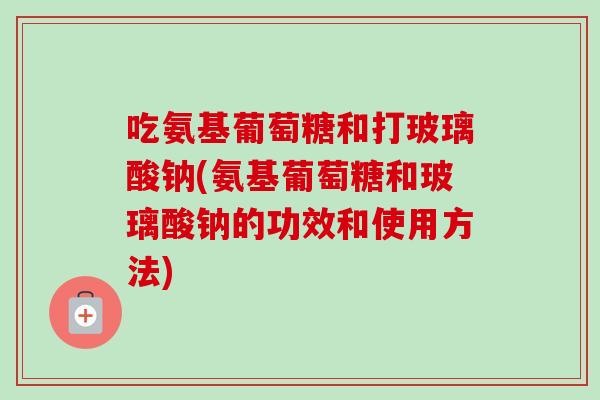 吃氨基葡萄糖和打玻璃酸钠(氨基葡萄糖和玻璃酸钠的功效和使用方法)
