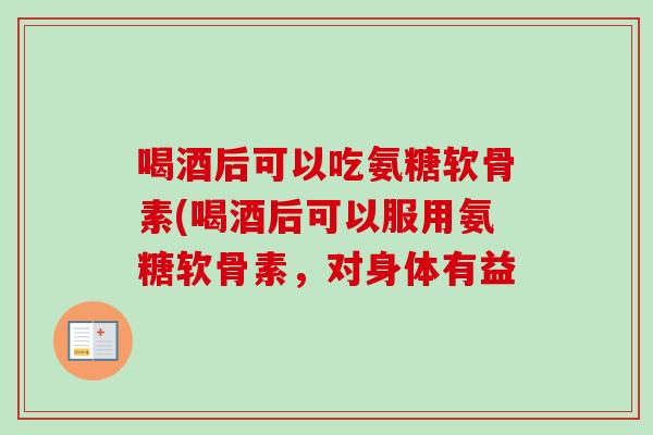 喝酒后可以吃氨糖软骨素(喝酒后可以服用氨糖软骨素，对身体有益