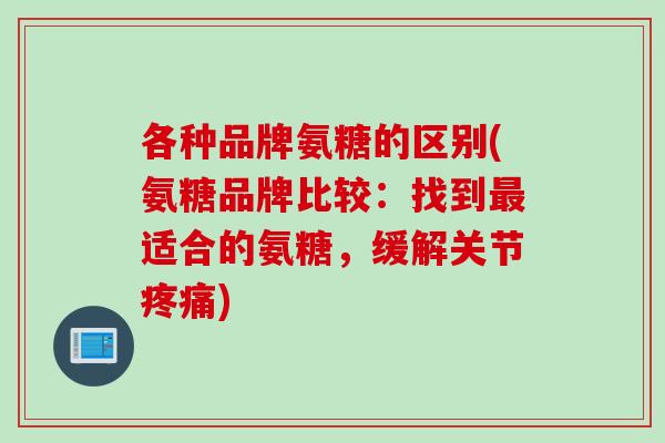 各种品牌氨糖的区别(氨糖品牌比较：找到最适合的氨糖，缓解关节疼痛)