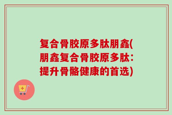 复合骨胶原多肽朋鑫(朋鑫复合骨胶原多肽：提升骨骼健康的首选)