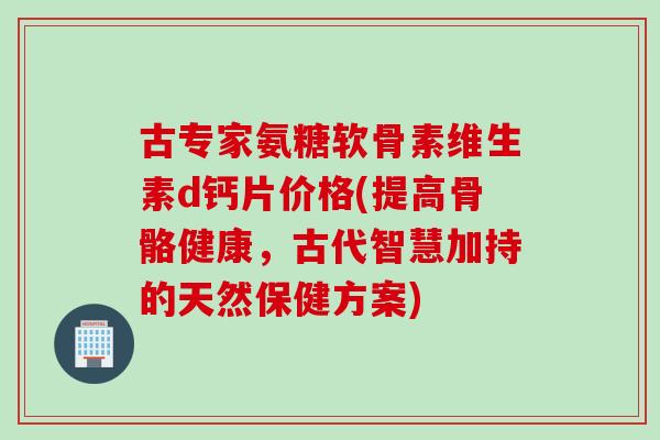 古专家氨糖软骨素维生素d钙片价格(提高骨骼健康，古代智慧加持的天然保健方案)