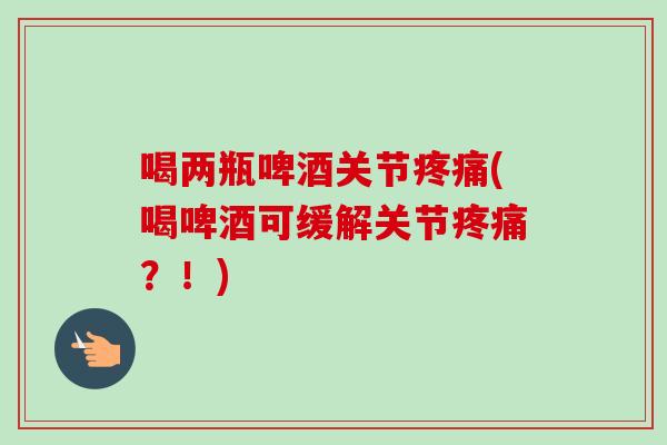 喝两瓶啤酒关节疼痛(喝啤酒可缓解关节疼痛？！)
