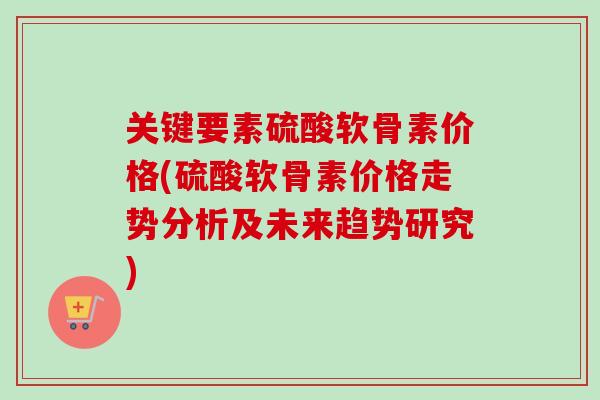 关键要素硫酸软骨素价格(硫酸软骨素价格走势分析及未来趋势研究)