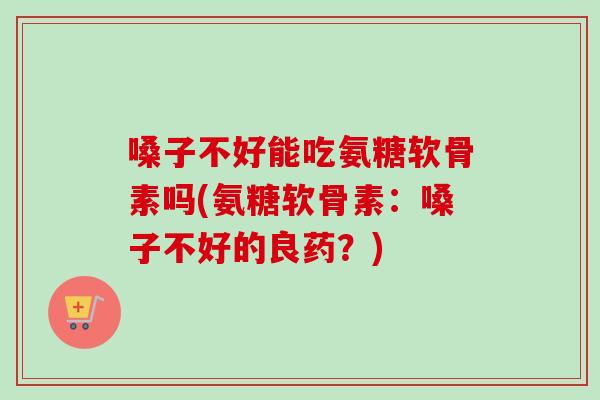 嗓子不好能吃氨糖软骨素吗(氨糖软骨素：嗓子不好的良药？)