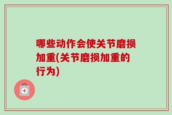 哪些动作会使关节磨损加重(关节磨损加重的行为)