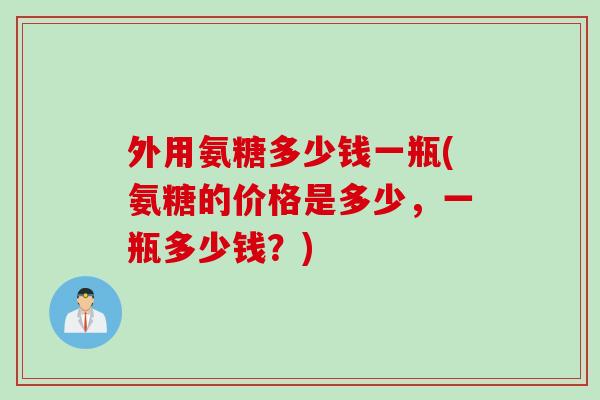 外用氨糖多少钱一瓶(氨糖的价格是多少,一瓶多少钱?) 外用氨糖多少钱一瓶(氨糖的价格是多少,一瓶多少钱?)
