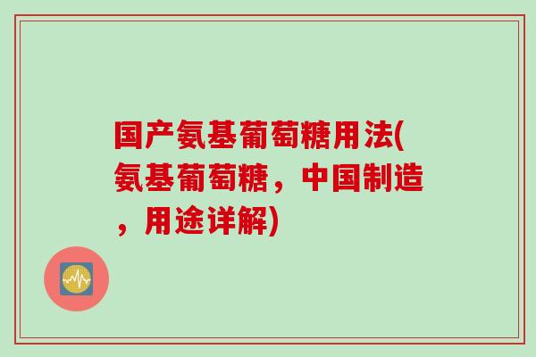 国产氨基葡萄糖用法(氨基葡萄糖,中国制造,用途详解) 国产氨基葡萄糖用法(氨基葡萄糖,中国制造,用途详解)
