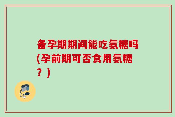 备孕期期间能吃氨糖吗(孕前期可否食用氨糖？)