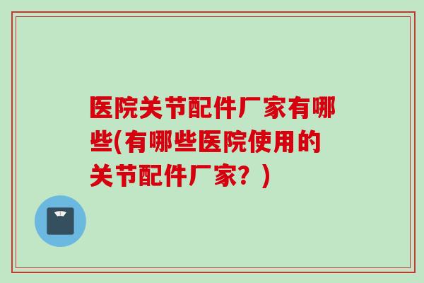 医院关节配件厂家有哪些(有哪些医院使用的关节配件厂家？)
