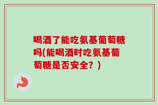 喝酒了能吃氨基葡萄糖吗(能喝酒时吃氨基葡萄糖是否安全？)