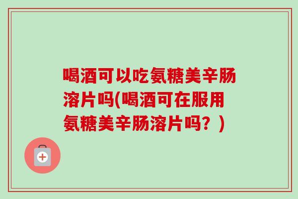 喝酒可以吃氨糖美辛肠溶片吗(喝酒可在服用氨糖美辛肠溶片吗？)