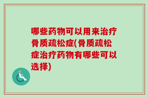 哪些药物可以用来治疗骨质疏松症(骨质疏松症治疗药物有哪些可以选择)